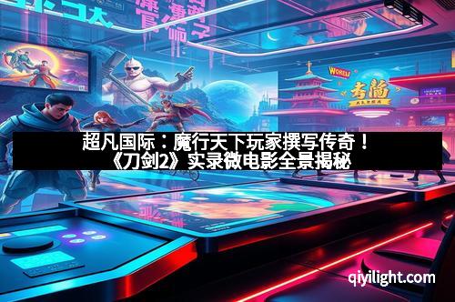 超凡国际：魔行天下玩家撰写传奇！《刀剑2》实录微电影全景揭秘